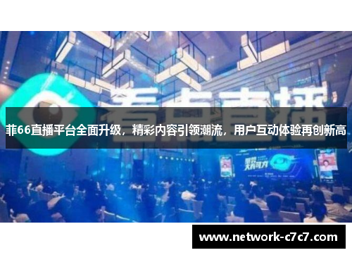 菲66直播平台全面升级，精彩内容引领潮流，用户互动体验再创新高